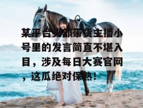 某平台头部带货主播小号里的发言简直不堪入目，涉及每日大赛官网，这瓜绝对保熟！