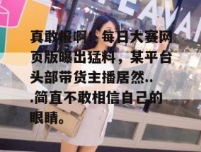 真敢报啊！每日大赛网页版曝出猛料，某平台头部带货主播居然...简直不敢相信自己的眼睛。
