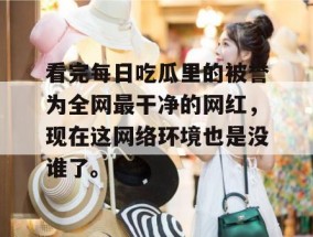 看完每日吃瓜里的被誉为全网最干净的网红，现在这网络环境也是没谁了。