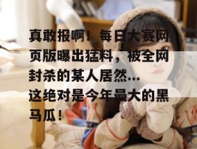 真敢报啊！每日大赛网页版曝出猛料，被全网封杀的某人居然...这绝对是今年最大的黑马瓜！
