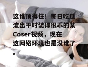 这谁顶得住！每日吃瓜流出平时装得很乖的某Coser视频，现在这网络环境也是没谁了。