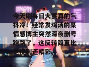 今天刷每日大赛真的气抖冷！经常发鸡汤的某情感博主突然深夜删号跑路了，这反转简直比电视剧还精彩。